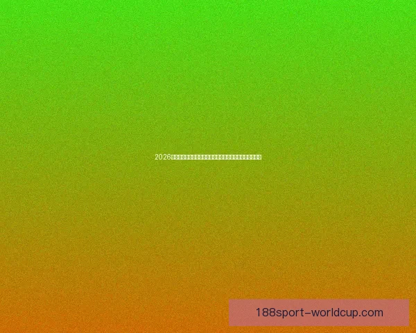 2026世界杯临近全球备战升温各队阵容看点与赛事前景深度解析
