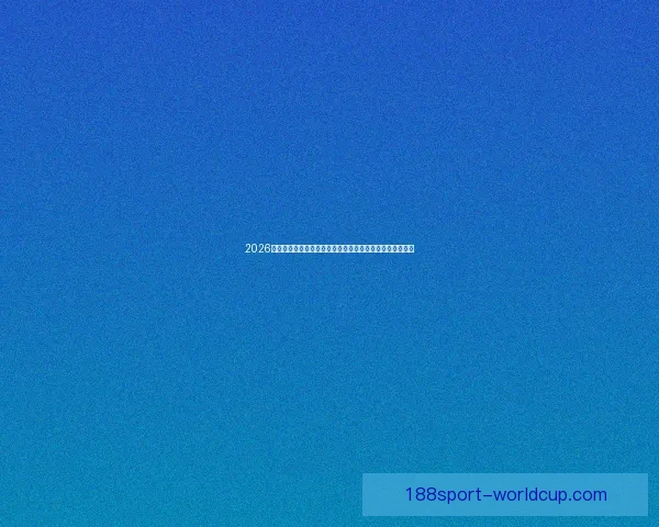 2026世界杯临近全球备战升温各队阵容看点与赛事前景深度解析